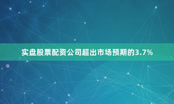 实盘股票配资公司超出市场预期的3.7%