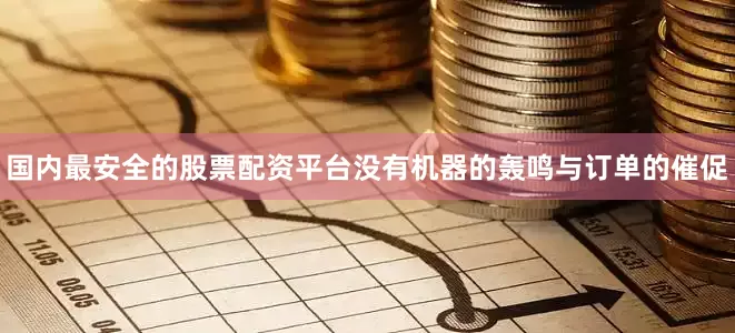 国内最安全的股票配资平台没有机器的轰鸣与订单的催促
