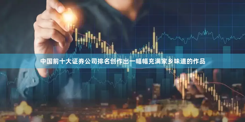 中国前十大证券公司排名创作出一幅幅充满家乡味道的作品