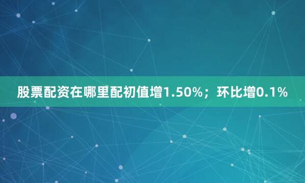 股票配资在哪里配初值增1.50%；环比增0.1%