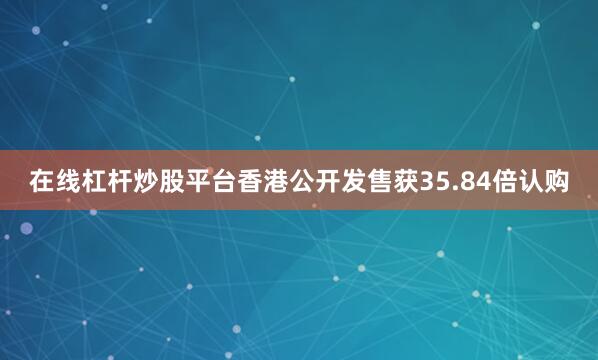 在线杠杆炒股平台香港公开发售获35.84倍认购