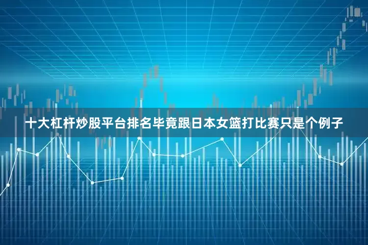 十大杠杆炒股平台排名毕竟跟日本女篮打比赛只是个例子
