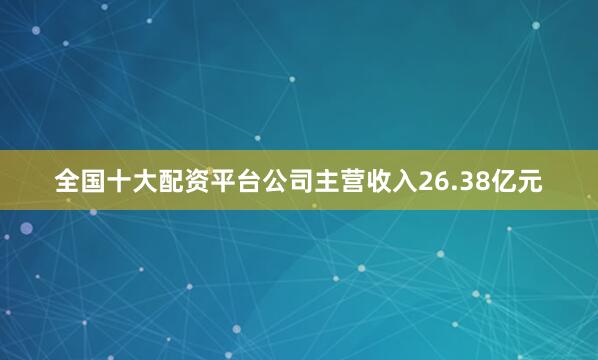 全国十大配资平台公司主营收入26.38亿元