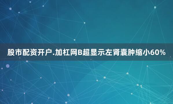 股市配资开户.加杠网B超显示左肾囊肿缩小60%