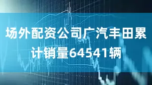 场外配资公司广汽丰田累计销量64541辆