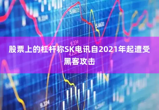 股票上的杠杆称SK电讯自2021年起遭受黑客攻击