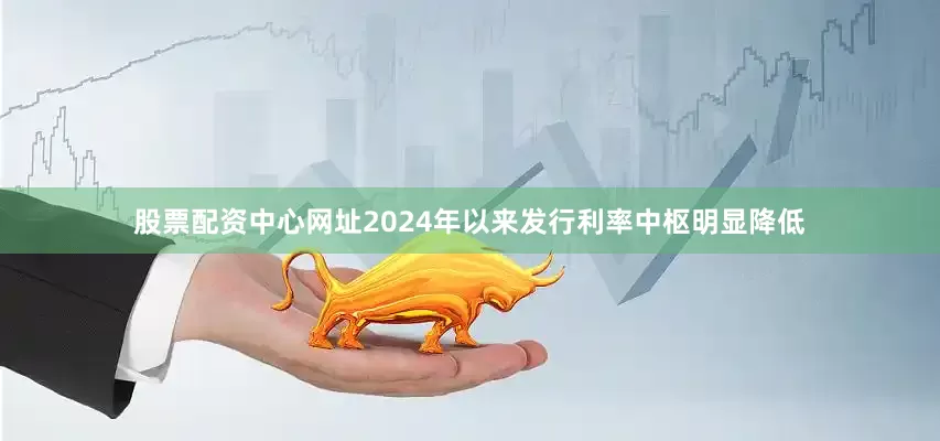 股票配资中心网址2024年以来发行利率中枢明显降低