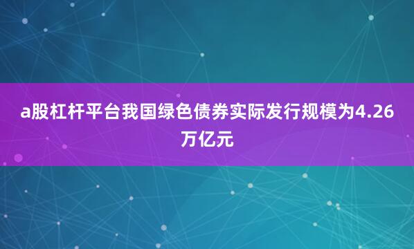 a股杠杆平台我国绿色债券实际发行规模为4.26万亿元