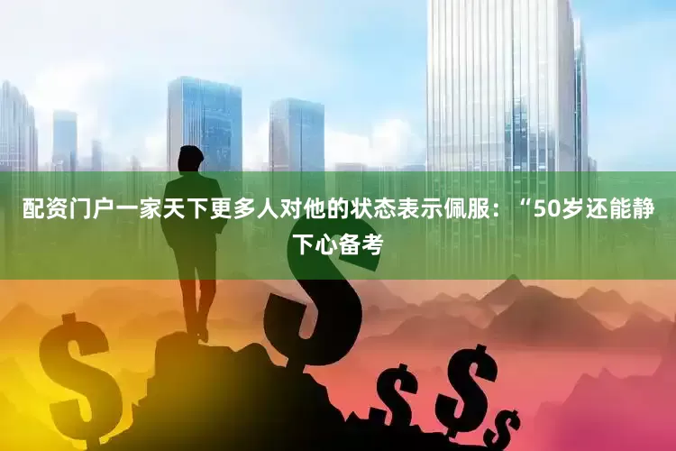 配资门户一家天下更多人对他的状态表示佩服：“50岁还能静下心备考