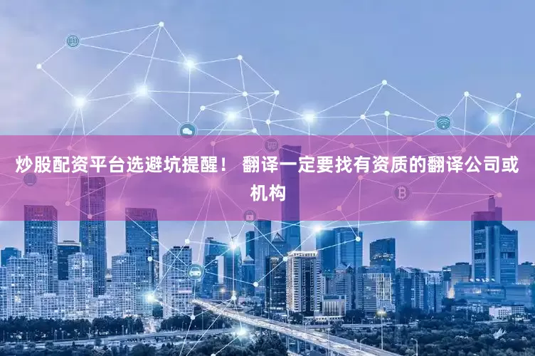炒股配资平台选避坑提醒！ 翻译一定要找有资质的翻译公司或机构