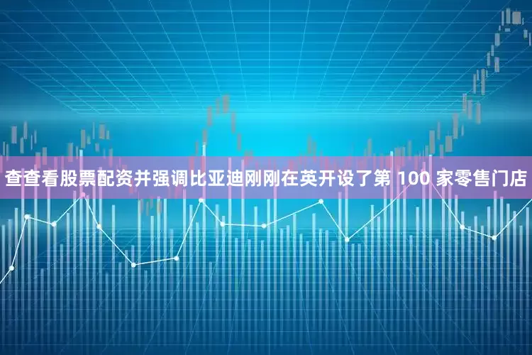 查查看股票配资并强调比亚迪刚刚在英开设了第 100 家零售门店