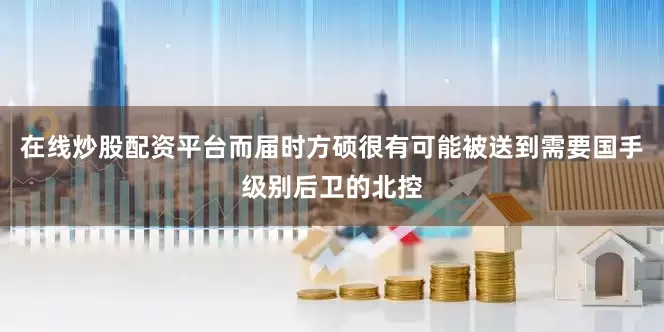 在线炒股配资平台而届时方硕很有可能被送到需要国手级别后卫的北控